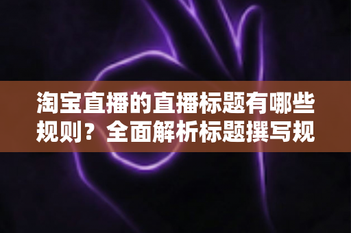 淘宝直播的直播标题有哪些规则?全面解析标题撰写规范与流量提升秘诀 淘宝直播的直播标题有哪些规则?全面解析标题撰写规范与流量提升秘诀