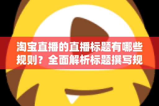 淘宝直播的直播标题有哪些规则？全面解析标题撰写规范与流量提升秘诀