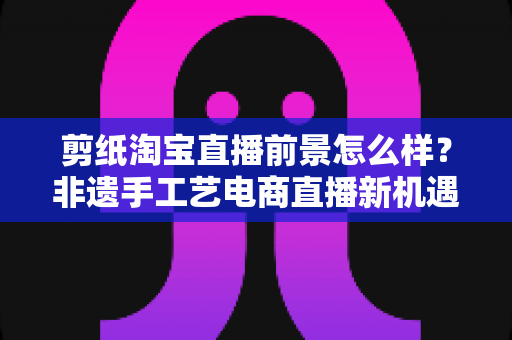 剪纸淘宝直播前景怎么样?非遗手工艺电商直播新机遇深度解析 剪纸淘宝直播前景怎么样?非遗手工艺电商直播新机遇深度解析