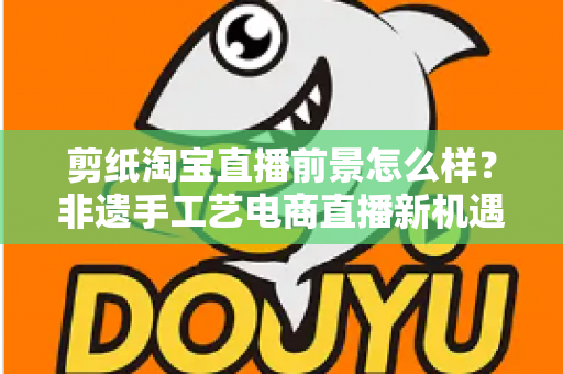 剪纸淘宝直播前景怎么样?非遗手工艺电商直播新机遇深度解析 剪纸淘宝直播前景怎么样?非遗手工艺电商直播新机遇深度解析