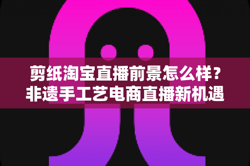 剪纸淘宝直播前景怎么样？非遗手工艺电商直播新机遇深度解析