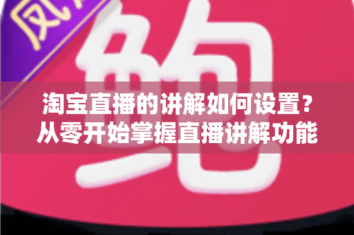 淘宝直播的讲解如何设置?从零开始掌握直播讲解功能完整教程与实操指南 淘宝直播的讲解如何设置?从零开始掌握直播讲解功能完整教程与实操指南