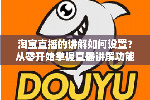 淘宝直播的讲解如何设置？从零开始掌握直播讲解功能完整教程与实操指南
