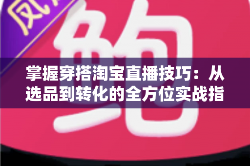 掌握穿搭淘宝直播技巧：从选品到转化的全方位实战指南，助你打造高人气穿搭直播间