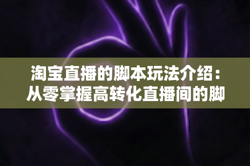 淘宝直播的脚本玩法介绍:从零掌握高转化直播间的脚本设计与运营秘籍 淘宝直播的脚本玩法介绍:从零掌握高转化直播间的脚本设计与运营秘籍