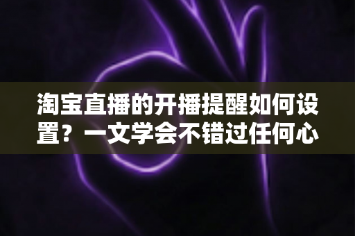 淘宝直播的开播提醒如何设置?一文学会不错过任何心仪直播 淘宝直播的开播提醒如何设置?一文学会不错过任何心仪直播