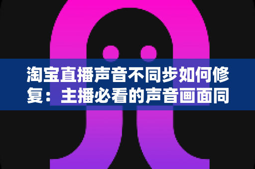 淘宝直播声音不同步如何修复：主播必看的声音画面同步解决方案大全