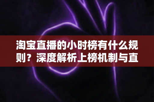 淘宝直播的小时榜有什么规则？深度解析上榜机制与直播运营实战指南