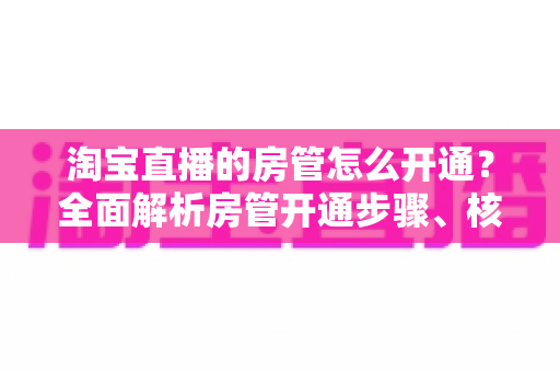 淘宝直播的房管怎么开通？全面解析房管开通步骤、核心权限与高效管理技巧