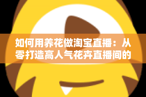 如何用养花做淘宝直播：从零打造高人气花卉直播间的完整运营指南
