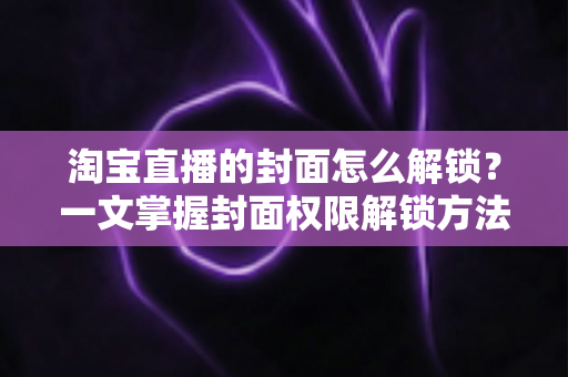淘宝直播的封面怎么解锁？一文掌握封面权限解锁方法与高点击率设置技巧