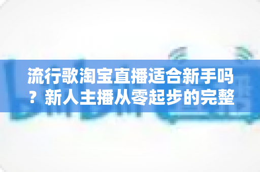 流行歌淘宝直播适合新手吗？新人主播从零起步的完整入局指南与实战技巧解析