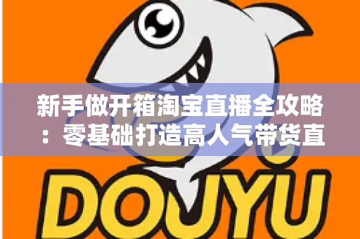 新手做开箱淘宝直播全攻略：零基础打造高人气带货直播间的实用指南