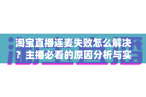 淘宝直播连麦失败怎么解决?主播必看的原因分析与实用修复指南 淘宝直播连麦失败怎么解决?主播必看的原因分析与实用修复指南