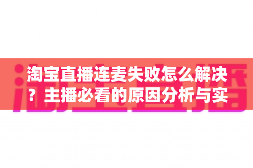 淘宝直播连麦失败怎么解决？主播必看的原因分析与实用修复指南