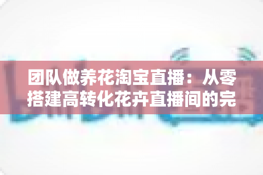 团队做养花淘宝直播:从零搭建高转化花卉直播间的完整实战指南 团队做养花淘宝直播:从零搭建高转化花卉直播间的完整实战指南