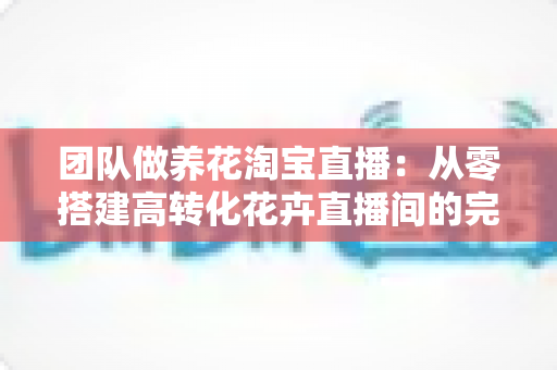 团队做养花淘宝直播:从零搭建高转化花卉直播间的完整实战指南 团队做养花淘宝直播:从零搭建高转化花卉直播间的完整实战指南