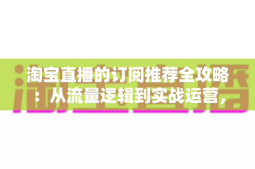 淘宝直播的订阅推荐全攻略：从流量逻辑到实战运营，助你抢占私域流量新高地