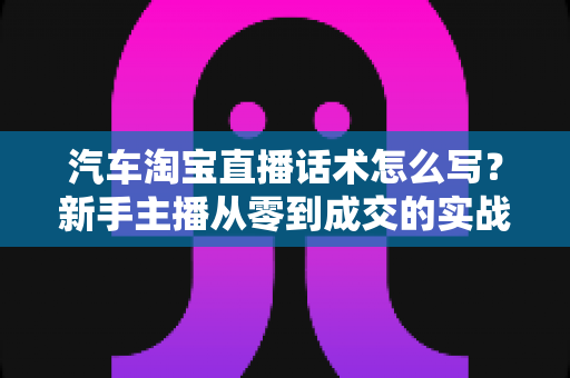 汽车淘宝直播话术怎么写?新手主播从零到成交的实战指南 汽车淘宝直播话术怎么写?新手主播从零到成交的实战指南