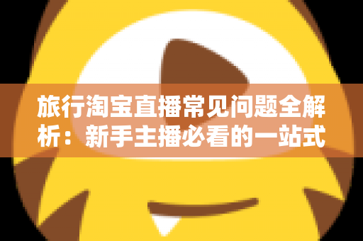 旅行淘宝直播常见问题全解析：新手主播必看的一站式实战指南与避坑手册
