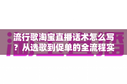 流行歌淘宝直播话术怎么写？从选歌到促单的全流程实战指南