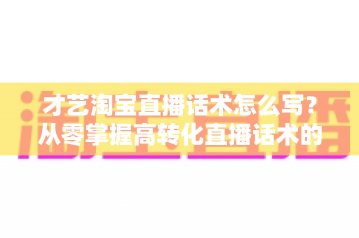 才艺淘宝直播话术怎么写？从零掌握高转化直播话术的完整指南