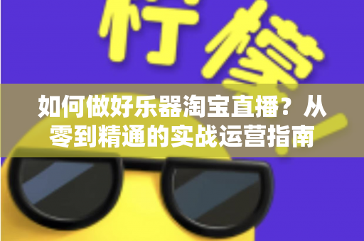 如何做好乐器淘宝直播?从零到精通的实战运营指南 如何做好乐器淘宝直播?从零到精通的实战运营指南
