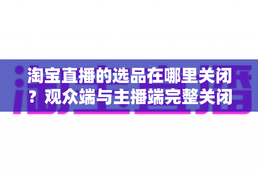 淘宝直播的选品在哪里关闭?观众端与主播端完整关闭方法与实用指南 淘宝直播的选品在哪里关闭?观众端与主播端完整关闭方法与实用指南