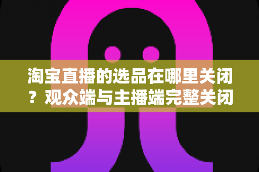 淘宝直播的选品在哪里关闭?观众端与主播端完整关闭方法与实用指南 淘宝直播的选品在哪里关闭?观众端与主播端完整关闭方法与实用指南