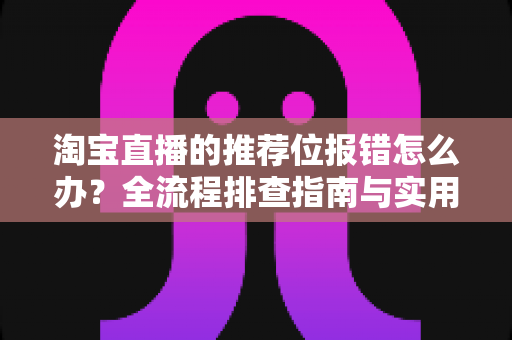 淘宝直播的推荐位报错怎么办？全流程排查指南与实用解决方案