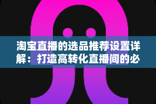 淘宝直播的选品推荐设置详解：打造高转化直播间的必备指南