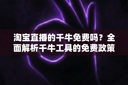 淘宝直播的千牛免费吗？全面解析千牛工具的免费政策、核心功能与直播使用全攻略