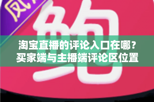 淘宝直播的评论入口在哪？买家端与主播端评论区位置全解析，新手一看就会的互动指南