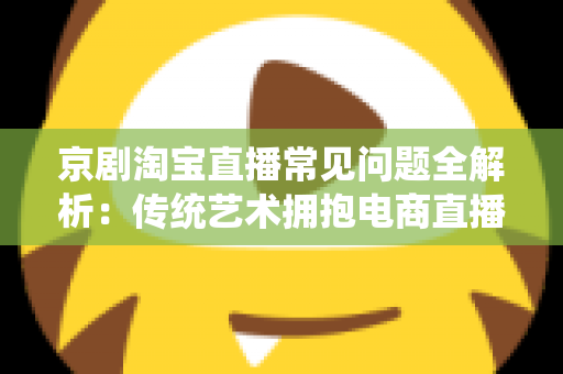 京剧淘宝直播常见问题全解析：传统艺术拥抱电商直播的实用指南