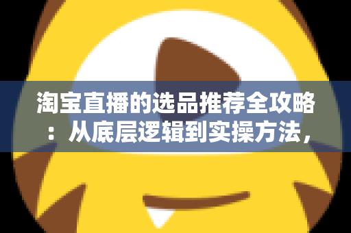 淘宝直播的选品推荐全攻略：从底层逻辑到实操方法，助你打造高转化直播间