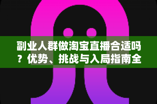 副业人群做淘宝直播合适吗？优势、挑战与入局指南全面解析