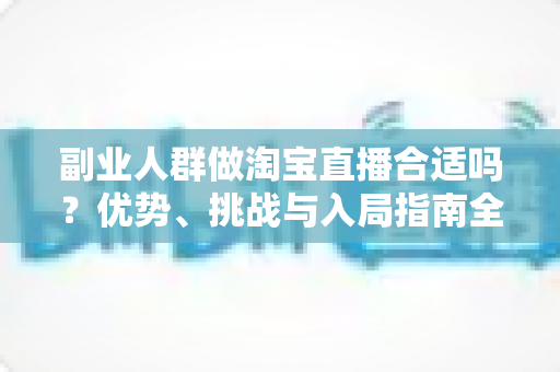 副业人群做淘宝直播合适吗？优势、挑战与入局指南全面解析