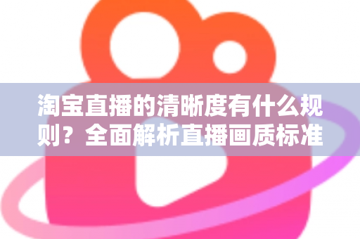 淘宝直播的清晰度有什么规则？全面解析直播画质标准与优化技巧