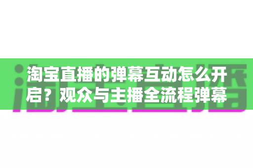 淘宝直播的弹幕互动怎么开启？观众与主播全流程弹幕开启教程及互动运营实用指南