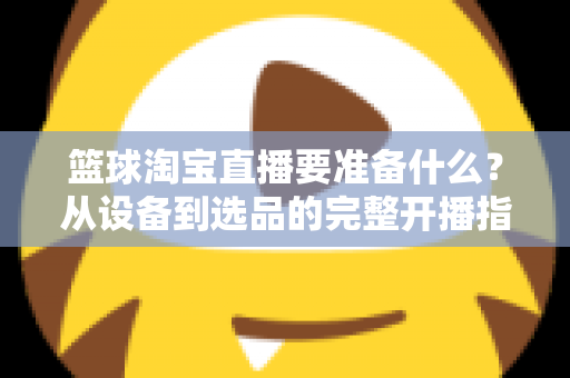 篮球淘宝直播要准备什么？从设备到选品的完整开播指南，助你快速打造高转化篮球直播间