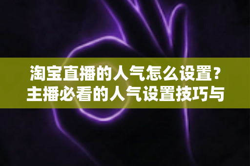 淘宝直播的人气怎么设置?主播必看的人气设置技巧与引流实战指南 淘宝直播的人气怎么设置?主播必看的人气设置技巧与引流实战指南
