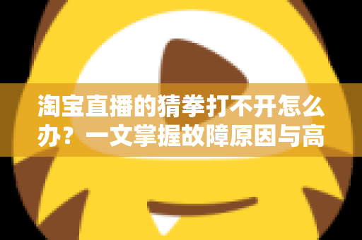淘宝直播的猜拳打不开怎么办？一文掌握故障原因与高效解决全攻略