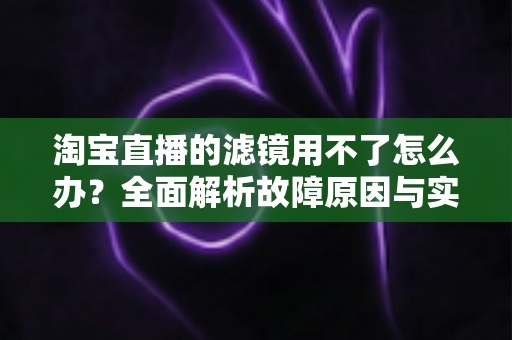 淘宝直播的滤镜用不了怎么办？全面解析故障原因与实用解决方案