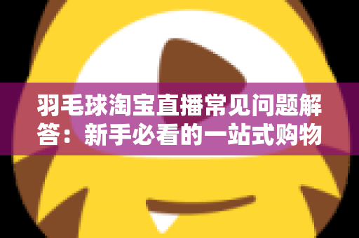 羽毛球淘宝直播常见问题解答：新手必看的一站式购物指南