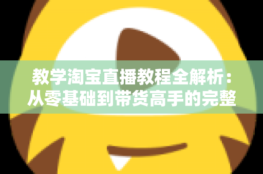 教学淘宝直播教程全解析:从零基础到带货高手的完整实战指南 教学淘宝直播教程全解析:从零基础到带货高手的完整实战指南