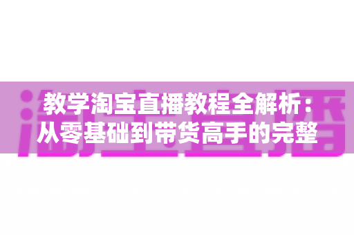 教学淘宝直播教程全解析:从零基础到带货高手的完整实战指南 教学淘宝直播教程全解析:从零基础到带货高手的完整实战指南