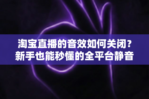 淘宝直播的音效如何关闭?新手也能秒懂的全平台静音教程与实用技巧 淘宝直播的音效如何关闭?新手也能秒懂的全平台静音教程与实用技巧