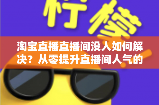 淘宝直播直播间没人如何解决？从零提升直播间人气的完整实战指南