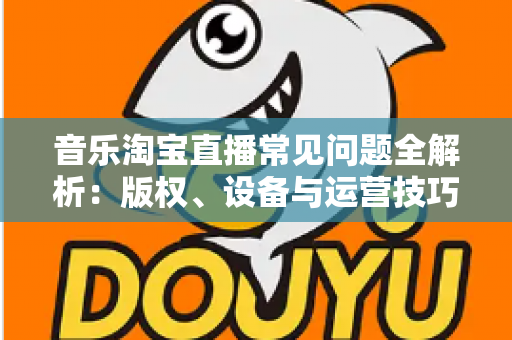 音乐淘宝直播常见问题全解析:版权、设备与运营技巧一站式指南 音乐淘宝直播常见问题全解析:版权、设备与运营技巧一站式指南