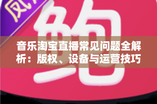 音乐淘宝直播常见问题全解析:版权、设备与运营技巧一站式指南 音乐淘宝直播常见问题全解析:版权、设备与运营技巧一站式指南
